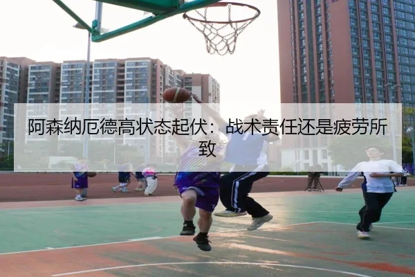 阿森纳厄德高状态起伏：战术责任还是疲劳所致