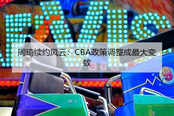 周琦续约风云：CBA政策调整成最大变数